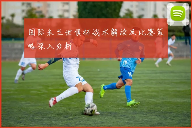 国际米兰世俱杯战术解读及比赛策略深入分析
