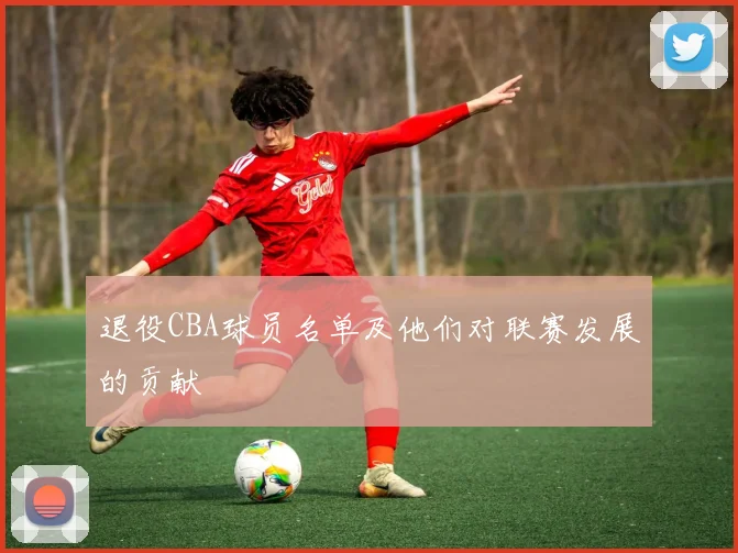 退役CBA球员名单及他们对联赛发展的贡献