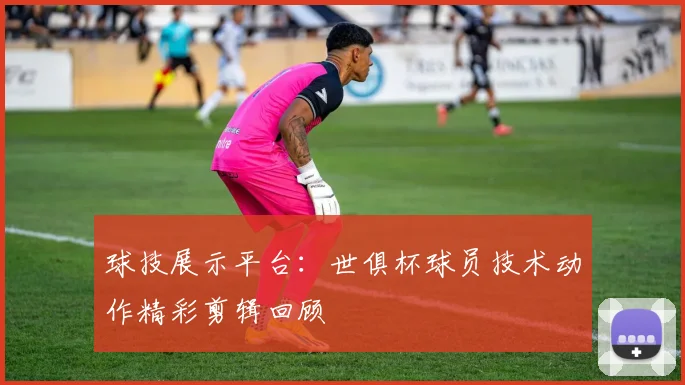 球技展示平台：世俱杯球员技术动作精彩剪辑回顾