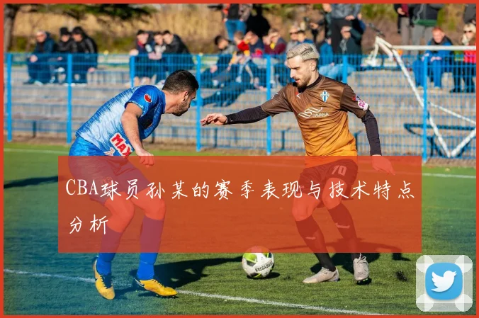 CBA球员孙某的赛季表现与技术特点分析
