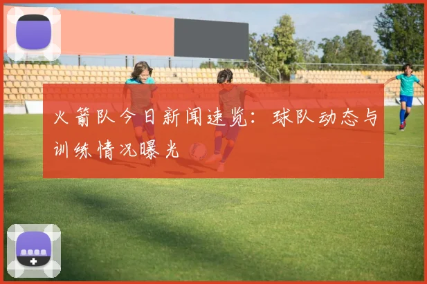 火箭队今日新闻速览：球队动态与训练情况曝光